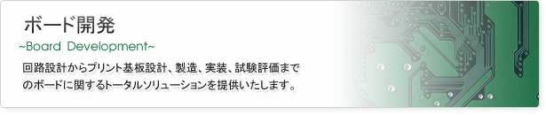 ボード開発
回路設計からプリント基板、製造、実装、試験評価までのボードに関するトータルソリューションを提供いたします。