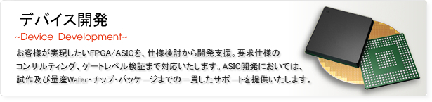 デバイス開発
お客様が実現したいFPGA/ASICを仕様検討から開発支援、要求仕様のコンサルティング、ゲートレベル検証まで対応いたします。ASIC開発においては試作及び量産Wafer・チップ・パッケージまでの一貫したサポートを提供いたします。