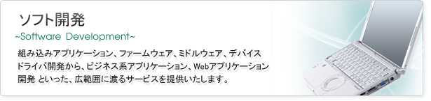 組み込みアプリケーション、ファームウェア、ミドルウェア、デバイス、ドライバ開発から、ビジネス系アプリケーション、Webアプリケーション開発といった広範囲に渡るサービスを提供いたします。