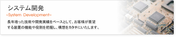 システム開発
長年培った技術や開発実績をベースとして、お客様が要望する装置の機能や役割を把握し、構想をカタチにいたします。